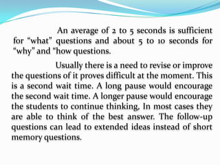          Allowing for sufficient wait time- Wait time 	refers to the pause needed by the teachers 	after asking a question. This is the time when 	she waits for an answer. A number of things 	to consider are: a.) the level of difficulty of 	the questions, b.) the type of response 	required, c.) the background knowledge of 	the respondents and d.) the intellectual 	ability of the respondents.		An average of 2 to 5 seconds is sufficient for “what” questions and about 5 to 10 seconds for “why” and “how questions.		Usually there is a need to revise or improve the questions of it proves difficult at the moment. This is a second wait time. A long pause would encourage the second wait time. A longer pause would encourage the students to continue thinking, In most cases they are able to think of the best answer. The follow-up questions can lead to extended ideas instead of short memory questions.