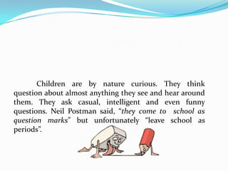   Increase your own repertoire of type questions. Training on employing divergent, high level and open-ended questions improves your questioning technique. Fully aware of the instructional objectives set for a particular lesson, you would be able to frame more interesting and thought-provoking questions rather than the memory type.    Consider the individual abilities and interest of the students. Experiencing success in giving corrects answers promotes a feeling of confidence among them. Select the brighter ones to respond to high level questions. An approving nod, a smile or praise for an answer given will encourage them to volunteer own ideas.