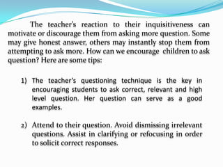     Spend time reflecting on the type of questions you ask. Improve on them. How To Encourage Question from Students	Children are by nature curious. They think question about almost anything they see and hear around them. They ask casual, intelligent and even funny questions. Neil Postman said, “they come to  school as question marks” but unfortunately “leave school as periods”.