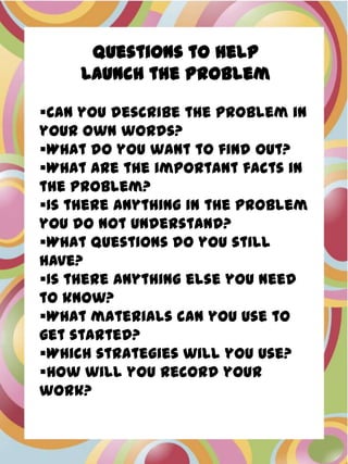 Questions to Help
     Launch the Problem

Can you describe the problem in
your own words?
What do you want to find out?
What are the important facts in
the problem?
Is there anything in the problem
you do not understand?
What questions do you still
have?
Is there anything else you need
to know?
What materials can you use to
get started?
Which strategies will you use?
How will you record your
work?
 