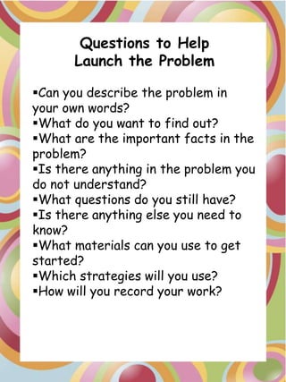 Questions to Help
      Launch the Problem

Can you describe the problem in
your own words?
What do you want to find out?
What are the important facts in the
problem?
Is there anything in the problem you
do not understand?
What questions do you still have?
Is there anything else you need to
know?
What materials can you use to get
started?
Which strategies will you use?
How will you record your work?
 