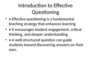 Introduction to Effective
Questioning
• • Effective questioning is a fundamental
teaching strategy that enhances learning.
• • It encourages student engagement, critical
thinking, and deeper understanding.
• • A well-structured question can guide
students toward discovering answers on their
own.
 