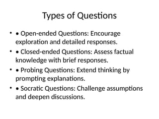 Types of Questions
• • Open-ended Questions: Encourage
exploration and detailed responses.
• • Closed-ended Questions: Assess factual
knowledge with brief responses.
• • Probing Questions: Extend thinking by
prompting explanations.
• • Socratic Questions: Challenge assumptions
and deepen discussions.
 