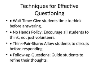 Techniques for Effective
Questioning
• • Wait Time: Give students time to think
before answering.
• • No Hands Policy: Encourage all students to
think, not just volunteers.
• • Think-Pair-Share: Allow students to discuss
before responding.
• • Follow-up Questions: Guide students to
refine their thoughts.
 