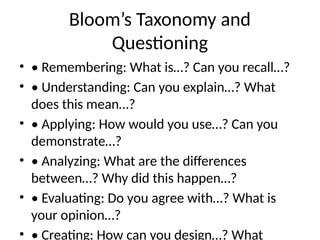 Bloom’s Taxonomy and
Questioning
• • Remembering: What is…? Can you recall…?
• • Understanding: Can you explain…? What
does this mean…?
• • Applying: How would you use…? Can you
demonstrate…?
• • Analyzing: What are the differences
between…? Why did this happen…?
• • Evaluating: Do you agree with…? What is
your opinion…?
• • Creating: How can you design…? What
 