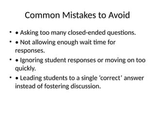 Common Mistakes to Avoid
• • Asking too many closed-ended questions.
• • Not allowing enough wait time for
responses.
• • Ignoring student responses or moving on too
quickly.
• • Leading students to a single ‘correct’ answer
instead of fostering discussion.
 