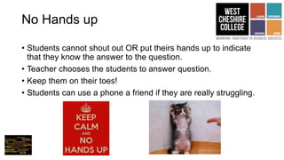 No Hands up
• Students cannot shout out OR put theirs hands up to indicate
that they know the answer to the question.
• Teacher chooses the students to answer question.
• Keep them on their toes!
• Students can use a phone a friend if they are really struggling.
 