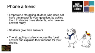 Phone a friend
• Empower a struggling student, who does not
have the answer to your question, by asking
them to choose three students, who have an
answer ready
• Students give their answers
• The struggling student chooses the ‘best’
answer and explains their reasons for their
choice.
 