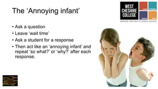 The ‘Annoying infant’
• Ask a question
• Leave ‘wait time’
• Ask a student for a response
• Then act like an ‘annoying infant’ and
repeat ‘so what?’ or ‘why?’ after each
response.
 