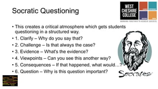 Socratic Questioning
• This creates a critical atmosphere which gets students
questioning in a structured way.
• 1. Clarify – Why do you say that?
• 2. Challenge – Is that always the case?
• 3. Evidence – What's the evidence?
• 4. Viewpoints – Can you see this another way?
• 5. Consequences – If that happened, what would…?
• 6. Question – Why is this question important?
 