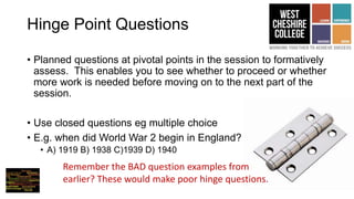 Hinge Point Questions
• Planned questions at pivotal points in the session to formatively
assess. This enables you to see whether to proceed or whether
more work is needed before moving on to the next part of the
session.
• Use closed questions eg multiple choice
• E.g. when did World War 2 begin in England?
• A) 1919 B) 1938 C)1939 D) 1940
Remember the BAD question examples from
earlier? These would make poor hinge questions.
 