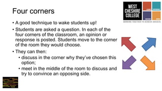 Four corners
• A good technique to wake students up!
• Students are asked a question. In each of the
four corners of the classroom, an opinion or
response is posted. Students move to the corner
of the room they would choose.
• They can then:
• discuss in the corner why they’ve chosen this
option;
• meet in the middle of the room to discuss and
try to convince an opposing side.
 