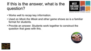 If this is the answer, what is the
question?
• Works well to recap key information.
• Used on Mock the Week and other game shows so is a familiar
format for students.
• Provide an answer. Students work together to construct the
question that goes with this.
 