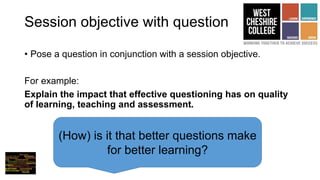 Session objective with question
• Pose a question in conjunction with a session objective.
For example:
Explain the impact that effective questioning has on quality
of learning, teaching and assessment.
(How) is it that better questions make
for better learning?
 