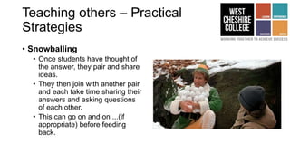 Teaching others – Practical
Strategies
• Snowballing
• Once students have thought of
the answer, they pair and share
ideas.
• They then join with another pair
and each take time sharing their
answers and asking questions
of each other.
• This can go on and on ...(if
appropriate) before feeding
back.
 