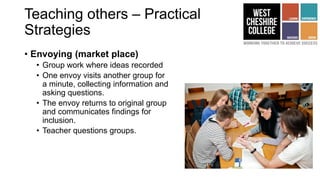 Teaching others – Practical
Strategies
• Envoying (market place)
• Group work where ideas recorded
• One envoy visits another group for
a minute, collecting information and
asking questions.
• The envoy returns to original group
and communicates findings for
inclusion.
• Teacher questions groups.
 