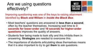 Are we using questions
effectively?
• Most teachers’ questions are answered in less than a second,
often by the teacher themselves. Increasing wait time to 3
seconds for lower-order and 10 seconds for higher-order
questions improves the quality of answers.
• Students fear being made to look silly and this inhibits them in
answering. Strategies are needed to overcome this.
• The importance of students articulating ideas themselves means
that it is also important to try to get them to ask questions.
Improving questioning was one of the keys to raising attainment
identified by Black and Wiliam in Inside the Black Box.
 