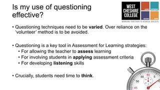 Is my use of questioning
effective?
• Questioning techniques need to be varied. Over reliance on the
‘volunteer’ method is to be avoided.
• Questioning is a key tool in Assessment for Learning strategies:
• For allowing the teacher to assess learning
• For involving students in applying assessment criteria
• For developing listening skills
• Crucially, students need time to think.
 