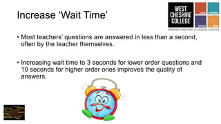 Increase ‘Wait Time’
• Most teachers’ questions are answered in less than a second,
often by the teacher themselves.
• Increasing wait time to 3 seconds for lower order questions and
10 seconds for higher order ones improves the quality of
answers.
 