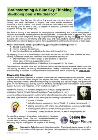 Ged Gast Creativity Consultant 11
Brainstorming & Blue Sky Thinking
developing ideas in the classroom
‘Brainstorming’, ‘Blue Sky’ and ‘Out of the Box’ are all descriptions of forms of
thinking that invite participants to explore new ideas without restrictions,
limitations or fear of criticism. This shares characteristics with Yellow and Green
Hat thinking (see de Bono 6 Hats), or aspects of collective, cumulative and
supportive thinking (see Dialogic talk).
This form of thinking is also essential for developing the understanding and skills of young people in
response to questions and the promotion of classroom talk. It helps them learn to list what they know
and to link their own imaginative thinking and problem solving together, so they can share their creative
thoughts with confidence. By sharing and listing ideas and views, students can learn to think together,
collaborate in developing ideas and start to frame questions that test the value or viability of these ideas.
NB Use whiteboards, paired / group thinking, jigsawing or snowballing in order to:
1. develop cognitive ability;
2. improve language development;
3. learn how to collaborate and build on the ideas and views of others.
By engaging students in active learning conversations with teachers and each other, teachers are able to
develop student self esteem and confidence, but also students learn how to:
 offer information, innovate on a topic or offer solutions to a problem;
 initiate topics of thinking, suggest alternatives;
 speculate about possibilities and list options for consideration by the group.
Self-esteem is a particular issue with this form of thinking and talk because students should value their
own thinking, as well as the thinking and views of others. Making contributions to group and whole class
shared thinking is important in forming models of collaboration as well as establishing the rules for talk.
Developing Speculation
Students learn how to speculate in response to their teachers modelling open-ended questions. These
help students to think aloud, imagine and explore new ideas. ‘Brainstorming’ and ‘Out of the box’
thinking activities develop a shared understanding and ownership of a topic or subject, with permission
given for ‘risky thinking’ and thinking ‘out loud’. Students learn to speculate when teachers ask questions
such as ‘I wonder what happens if…?’ or, ‘In what way might…?’
For obvious reasons, it is important for speculation to have a strong element of
imaginative thinking. Einstein famously suggested “Imagination is more
important than knowledge”, confirming the value of imagination when exploring
new ideas. Speculation is central to this, developing the following characteristics:
 a sense of Wonder,
 self reflection and questioning - Asking What If…? or What happens next…?
 seeking connections with what is new, what is already known and understood,
 reviewing what is known, to then develop speculative views,
 considering Consequences and Sequels, as well as imagining Prequels.
As part of this approach, it helps build understanding if students
can see the Bigger Picture. Teachers can signpost connections
to other areas of learning and help make links explicit,
explaining why and making clear the purpose of the learning.
Speculative Talk also resists being too specific. There is not always a need to define
the measure of all outcomes. Language can suggest or hint at options or connections.
Seeing the
Bigger Picture
 