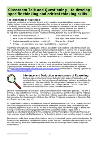 Ged Gast Creativity Consultant 12
Classroom Talk and Questioning - to develop
specific thinking and critical thinking skills
The importance of Hypothesis
Hypothesis forming is a higher order thinking activity, enabling students to at least guess or more
usefully define a possible reason or explanation of an occurrence, an event, set of actions or outcomes.
It is normally expressed as a provisional conjecture developed from the study of known evidence or
facts, leading to the forming of a working hypothesis. Teachers use this approach as a means to
develop students Information Processing, Reasoning, Critical and Creative Thinking Skills.
To help direct students thinking towards hypothesis forming, teachers may ask the following questions:
 What are the implications of …? What could have led to this?
 What do you think would happen next, if …? How might these people be connected?
 In what ways would you link the … evidence? How are the … linked?
 If these … are connected, what might have led to the … outcomes?
Hypothesis forming builds on speculation and can be aided by conversations and wider classroom talk.
The opportunity to use thinking and talking partners will assist students in learning how to question data
and information when forming a Hypothesis that makes sense of the evidence, occurrence or determines
the most probable outcome in the light of the facts. Teachers can use ‘Time outs’, thinking time, paired
and group talk to promote the sharing of partially formed ideas and for students to compare their
hypothesis as they form them.
Mystery activities are often used in the classroom as a way of teaching students how to form a
hypothesis by presenting evidence in the form of small pieces of text based information that can be
physically grouped and re-grouped to make links in the information and help model the hypothesis.
(see http://nationalstrategies.standards.dcsf.gov.uk/node/180236 or examples of Teaching Mysteries at
http://www.mysterynet.com/learn/)
Inference and Deduction as outcomes of Reasoning
Students also develop inference and deduction skills as part of speculation and
hypothesis forming, as they learn to make links between facts and any evidence they
are examining. Inference calls for the interpretation of evidence and facts, putting
them to use in framing a proposition or forming a premise. Deduction uses this
information or evidence to form a more concrete interpretation.
Sherlock Holmes formed his deductions on his interpretation of the evidence he gathered. This form of
thinking is also part of Critical Thinking. Particularly as students must learn how to weigh the evidence
they gather or balance the views they form from this evidence, suspending judgement and considering
this information from the perspective of others. See (Critical Thinking as an outcome of Classroom Talk
and Questioning – see page 10).
To further develop Inference and Deduction skills and widen these to include Critical Thinking, teachers
can structure opportunities for students to examine and explore evidence. They can start simply with
questioning approaches such as the 5 x Ws and In What Way Might, as set out on page 4. Before then
moving on to select questioning approaches from the approaches listed on Pages 2 and 3.
Creating opportunities for students to think, collaborate on their thinking to develop Partial Answers, or
more extended answers to Big Questions, or Fat Questions, where a more complete answer is required.
Teachers can probe these answers from students seeking further detail, greater depth or explanation. By
Eavesdropping as students collaborate in pairs or groups, teachers can start to plan new questions that
test their thinking, whilst also modelling the next steps that will encourage them to develop improved
independence.
 