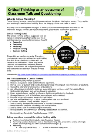 Ged Gast Creativity Consultant 14
Critical Thinking as an outcome of
Classroom Talk and Questioning
What is Critical Thinking?
Critical thinking is the process of applying reasoned and disciplined thinking to a subject. To do well in
your studies you need to think 'critically' about the things you have read, seen or heard.
Acquiring critical thinking skills helps you to develop more reasoned arguments and draw out the
inferences that you need to use in your assignments, projects and examination questions.
Critical Thinking Skills:
The Critical Thinking Skills as suggested here are
typical of similar groups of core skills used for all
activities requiring organised or conscious thought.
 Reasoning
 Evaluating
 Analysing
 Problem Solving
 Decision Making
These skills are used concurrently. There is no
one linear process or correct sequence of thinking.
The skills are applied in accordance with the
nature of the thinking task. Some may well be
used in a self-determined sequence, but this
requires that students are independently familiar
and confident in the selection and use of these
skills.
From ModDB http://www.moddb.com/groups/critical-thinkers-of-moddb/images/critical-thinking-skills-explained
The 14 Characteristics of Critical Thinkers:
1. Independently ask pertinent questions.
2. Reason, analyse and weigh statements and arguments.
3. Have a sense of curiosity and wonder, being interested in finding out, new information or solutions.
4. Can define criteria for analysing ideas and problems.
5. Are willing to examine beliefs, challenge assumptions and opinions, weigh them against facts
(distinguishing between fact, opinion, bias and prejudice).
6. Listen respectfully and carefully to others so that they are able to give feedback.
7. Suspend judgment until all facts have been gathered and considered.
8. looks for evidence to support assumption and beliefs.
9. Are able and flexible enough to adjust opinions when new facts are found.
10. Examines problems closely and looks for proof.
11. Able to identify and reject information that is incorrect or irrelevant.
12. Make assertions based on sound logic and solid evidence.
13. Able to admit a lack of understanding or information.
14. Recognises that critical thinking is a lifelong process of self-assessment.
Developed from: Ferrett, S. Peak Performance (1997).
Asking questions to model the critical thinking skills
■ Teachers model critical thinking by the type of questions they ask.
■ Try framing questions that explore each of the critical thinking skills, one at a time and by referring to
Blooms taxonomy to help you set the correct level of challenge e.g.
■ Reasoning
 What do you know about …? Is there an alternative viewpoint to …?
 