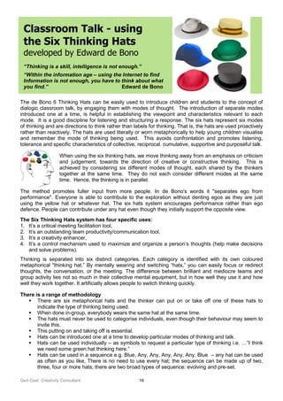 Ged Gast Creativity Consultant 16
Classroom Talk - using
the Six Thinking Hats
developed by Edward de Bono
“Thinking is a skill, intelligence is not enough.”
“Within the information age – using the Internet to find
Information is not enough, you have to think about what
you find.” Edward de Bono
The de Bono 6 Thinking Hats can be easily used to introduce children and students to the concept of
dialogic classroom talk, by engaging them with modes of thought. The introduction of separate modes
introduced one at a time, is helpful in establishing the viewpoint and characteristics relevant to each
mode. It is a good discipline for listening and structuring a response. The six hats represent six modes
of thinking and are directions to think rather than labels for thinking. That is, the hats are used proactively
rather than reactively. The hats are used literally or worn metaphorically to help young children visualise
and remember the mode of thinking being used. This avoids confrontation and promotes listening,
tolerance and specific characteristics of collective, reciprocal. cumulative, supportive and purposeful talk.
When using the six thinking hats, we move thinking away from an emphasis on criticism
and judgement, towards the direction of creative or constructive thinking. This is
achieved by considering six different modes of thought, each shared by the thinkers
together at the same time. They do not each consider different modes at the same
time. Hence, the thinking is in parallel.
The method promotes fuller input from more people. In de Bono's words it "separates ego from
performance". Everyone is able to contribute to the exploration without denting egos as they are just
using the yellow hat or whatever hat. The six hats system encourages performance rather than ego
defence. People can contribute under any hat even though they initially support the opposite view.
The Six Thinking Hats system has four specific uses:
1. It’s a critical meeting facilitation tool,
2. It’s an outstanding team productivity/communication tool,
3. It’s a creativity enhancer,
4. It’s a control mechanism used to maximize and organize a person’s thoughts (help make decisions
and solve problems).
Thinking is separated into six distinct categories. Each category is identified with its own coloured
metaphorical "thinking hat.” By mentally wearing and switching “hats,” you can easily focus or redirect
thoughts, the conversation, or the meeting. The difference between brilliant and mediocre teams and
group activity lies not so much in their collective mental equipment, but in how well they use it and how
well they work together. It artificially allows people to switch thinking quickly.
There is a range of methodology
 There are six metaphorical hats and the thinker can put on or take off one of these hats to
indicate the type of thinking being used.
 When done in-group, everybody wears the same hat at the same time.
 The hats must never be used to categorise individuals, even though their behaviour may seem to
invite this.
 This putting on and taking off is essential.
 Hats can be introduced one at a time to develop particular modes of thinking and talk.
 Hats can be used individually – as symbols to request a particular type of thinking i.e. …”I think
we need some green hat thinking here.”
 Hats can be used in a sequence e.g. Blue, Any, Any, Any, Any, Any, Blue – any hat can be used
as often as you like, There is no need to use every hat; the sequence can be made up of two,
three, four or more hats; there are two broad types of sequence: evolving and pre-set.
 