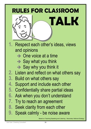 Ged Gast Creativity Consultant 29
RULES FOR CLASSROOM
TALK
1. Respect each other’s ideas, views
and opinions
 One voice at a time
 Say what you think
 Say why you think it
2. Listen and reflect on what others say
3. Build on what others say
4. Support and include each other
5. Confidentially share partial ideas
6. Ask when you don’t understand
7. Try to reach an agreement
8. Seek clarity from each other
9. Speak calmly - be noise aware
Based on Teaching Speaking and Listening - Secondary National Strategy
 