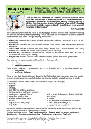 Ged Gast Creativity Consultant 5
Dialogic Teaching
Classroom Talk
Dialogic teaching provides a strategy for managing and
assimilating many aspects of the other approaches to
developing classroom talk, identified elsewhere in this paper.
“Dialogic teaching harnesses the power of talk to stimulate and extend
children’s thinking, and to advance their learning and understanding. It
also enables the teacher to diagnose and assess. Dialogic teaching is
distinct from the question-answer-tell routines of so-called ‘interactive’
teaching, aiming to be more consistently searching and more genuinely
reciprocal and cumulative.”
Robin Alexander
Dialogic teaching harnesses the power of talk to engage children, stimulate and extend their thinking,
and advance the learning and understanding. Not all classroom talk secures these outcomes, and some
may even discourage them. Dialogic teaching, therefore, is:
■ Collective: teachers and children address learning tasks together, whether as a group or as a
whole class;
■ Reciprocal: teachers and children listen to each other, share ideas and consider alternative
viewpoints;
■ Supportive: children articulate their ideas freely, without fear of embarrassment over ‘wrong’
answers; and they help each other to re ach common understandings;
■ Cumulative; teachers and children build on their own and each others’ ideas and chain them into
coherent lines of thinking and enquiry;
■ Purposeful: teachers plan and steer classroom talk with specific educational goals in view.
Most teachers use a basic repertoire of three kinds of classroom talk:
o rote
o recitation
o instruction/exposition
These provide the bedrock of a repertoire of teaching by direct instruction, but some teachers also use:
o discussion
o scaffolded dialogue
These all have their place in a thinking classroom, but Dialogic talk is part of a larger repertoire, needed
to ensure children are empowered both in their learning now and later as adult members of society.
As part of their cognitive development, children need to acquire the capacity to:
■ narrate,
■ explain
■ instruct,
■ ask different kinds of questions,
■ receive, act and build upon answers
■ analyse and solve problems
■ speculate and imagine
■ explore and evaluate ideas
■ discuss
■ argue, reason and justify
■ negotiate
As part of a comprehensive classroom approach to talk for learning and empowerment, teachers will
need to engage with both of these repertoires, through:
Teacher-pupil interaction, Pupil-pupil interaction, Teacher-pupil one-to-one monitoring,
Questioning, Responses to questioning, Feedback on responses, Pupil talk.
Text and principles taken from: Towards Dialogic Teaching – Rethinking classroom talk
Robin Alexander – ISBN 0-9546943-0-9 Published by Dialogos UK Ltd
and, in order that they can do this effectively
with others:
■ listen
■ be receptive to alternative viewpoints
■ think about what they hear
■ give others time to think.
 