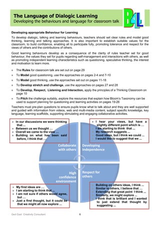 Ged Gast Creativity Consultant 6
The Language of Dialogic Learning
Developing the behaviours and language for classroom talk
Developing appropriate Behaviour for Learning
To develop dialogic, talking and learning behaviours, teachers should set clear rules and model good
thinking, learning and talking approaches. It is also important to establish suitable values for the
classroom, to build confidence, enabling all to participate fully, promoting tolerance and respect for the
views of others and the contributions of others.
Good learning behaviours develop as a consequence of the clarity of rules teacher set for good
behaviour, the values they set for pupils regarding self-management and interactions with others, as well
as promoting independent learning characteristics such as questioning, speculative thinking, the interest
and motivation to learn more.
 The Rules for classroom talk are set out on page 29
 To Model good questioning, use the approaches on pages 2-4 and 7-10
 To Model good thinking, use the approaches set out on pages 11-18
 To Develop stretch and challenge, use the approaches on pages 27 and 28
 To Develop, Respect, Listening and Interaction, apply the principles of a Thinking Classroom on
page 10
 To Pitch the challenge suitably, explore the resources that explain how Bloom’s Taxonomy can be
used to support planning for questioning and learning activities on pages 19-26
Teachers must pre-plan questions to ensure pupils know what to talk about and they are well supported
and guided with information from videos, web and multi-media content, subject specific knowledge, key
language, learning scaffolds, supporting stimulating and engaging collaborative activities.
Collaborate
with others
Developing
Independence
Respect for
others
High
confidence
environment
 In our discussions we were thinking
that ...
 Between us we thought …
 Overall we came to the view …
 Building on what has been said
before, I think that …
 My first ideas are …
 I am starting to think that ...
 I am not sure if others would agree,
but …
 Just a first thought, but it could be
that we might all now explore ...
 I hear your views, but have a
slightly different point which is …
 I am starting to think that ...
 My research suggests ...
 Good ideas, but I think we could ...
 I would like to suggest that we ...
 Building on others ideas, I think ...
 Similar to others, I believe that …
 Extending that great point I think ...
 Similarly, we might explore ...
 I think that is brilliant and I wanted
to just extend that thought by
suggesting ...
 