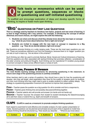 Ged Gast Creativity Consultant 7
Talk tools or mnemonics which can be used
to prompt questions, sequences or blocks
of questioning and self-initiated questioning
To scaffold and encourage exploration of ideas and develop specific forms of
thinking, to inspire or foster more open thinking.
‘Big’ Questions or First Line Questions
This is a strategy used by teachers to introduce new topics, projects and new areas of learning. It
is best to begin thinking with 2 key actions. For example, if introducing the concept of ethical
dilemmas and moral choices, we might explore this with the following:
1. Students can share and discuss what they already know about the new topic or concept
e.g. “what do you know about behaviour that is right and wrong?”
2. Students are invited to engage with the new topic or concept in response to a Big
question e.g. “How do we decide between right and wrong?”
Big Questions promote thinking on a wide ranging scale. These are the most open questions you can
ask. These are sometimes referred to as First Line Questions, because there is no ‘bigger’ question you
can ask on such a topic e.g. “Are we alone in the universe?”
Such thinking can often be used to promote Spiritual, Moral, Social and Cultural dimensions of learning.
First line questions are often associated with spiritual thinking that promotes reflection, consideration of
the wider universe and profound thoughts. Such thinking can be inspirational if it enables young people
to connect concepts or ideas across different topics or areas of work.
Pose, Pause, Pounce & Bounce
The most flexible teaching strategy (mnemonic) for structuring questioning in the classroom, to
ensure each stage of the questioning process is carefully considered.
When teachers start to ask a series of questions, they should have a plan for how the questioning will
develop, who they will target, what expectation they have for the quality of answers given by students,
and how much thinking time they might need to give to enable students to reflect suitably deeply. This
strategy is a questioning preparation mnemonic for teachers to improve their preparation.
Pose – Teacher poses the question as a big question for all to consider and form a response to.
Pause – Teacher gives thinking time and possibly discussions/thinking together.
Pounce – Teacher selects who will provide and answer (no hands and not hands up).
Bounce – Teacher ‘bounces’ the answers from student to student developing the ideas/encouraging
all to add their views or extend the e.g. depth and breadth of answers.
CLAPS CLAPS is used as a mnemonic to promote analysis thinking questions:
Each aspect is examined to build effective and complete analysis of a text, spoken presentation or
media. Several questions can be planned and phrased around each of the 5 aspects to model how
analysis thinking should be structured e.g. “How would you describe … ““What do you know about…”
1. Context 2. Language 3. Audience 4. Purpose 5. Style
Q
 