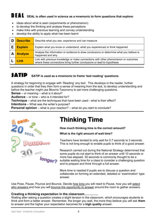 Ged Gast Creativity Consultant 8
D E A L DEAL is often used in science as a mnemonic to form questions that explore:
 ideas about what is seen (experiments or phenomenon)
 to develop the thinking and analyse these perceptions
 make links with previous learning and convey understanding
 develop the ability to apply what has been learnt
SATIP SATIP is used as a mnemonic to frame ‘text reading’ questions:
A strategy for beginning to engage with ‘Reading’ any text. This develops in the reader, further
questions in order that they then form a sense of meaning from the text, to develop understanding and
before the teacher might use Blooms Taxonomy to set more challenging questions.
Sense – or meaning – what is it about?
Audience – or tone – who is it intended for?
Technique – what are the techniques that have been used - what is their effect?
Intentions – What was the writer’s purpose?
Personal opinion – what is your reaction? – what do you start to conclude?
Thinking Time
How much thinking time is the correct amount?
What is the right amount of wait time?
Teachers have tended to only wait for 0.7 seconds to 3 seconds.
This is not long enough to enable pupils to think of a good answer.
Research carried out during the National Strategy determined that
some pupils do not start to think of an answer until 10 seconds or
more has elapsed. 30 seconds is commonly thought to be a
suitable waiting time for a class to consider a challenging question
and to prepare and think through a full answer.
More time is needed if pupils are to discuss a question and
collaborate on forming an extended, detailed or ‘examination’ type
answer.
Use Pose, Pause, Pounce and Bounce. Decide how long you will need to Pause, how you will select
who answers and how you will bounce the opportunity to answer around the room to gather answers.
Creating a thinking expectation in the classroom………….
Waiting after asking a question creates a slight tension in the classroom, which encourages students to
think and form a better answer. Remember, the longer you wait, the more they believe you will ask them
to answer and the higher your expectation becomes for a high quality answer.
D Describe Describe what you see, experience and can measure
E Explain Explain what you know or understand, what you experienced or think happened
A Analyse
Analyse the information or evidence to draw conclusions or determine what you believe is
happened and why
L Link
Link with previous knowledge or make connections with other phenomenon or outcomes
where these connections bring further conclusions or lead to hypothesis
 