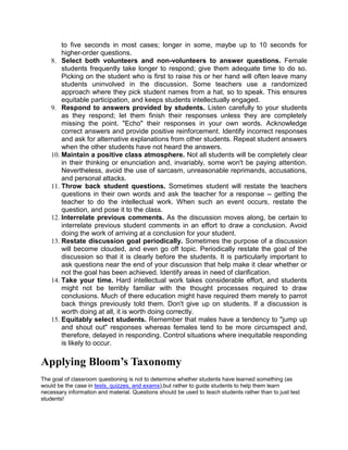 to five seconds in most cases; longer in some, maybe up to 10 seconds for
        higher-order questions.
    8. Select both volunteers and non-volunteers to answer questions. Female
        students frequently take longer to respond; give them adequate time to do so.
        Picking on the student who is first to raise his or her hand will often leave many
        students uninvolved in the discussion. Some teachers use a randomized
        approach where they pick student names from a hat, so to speak. This ensures
        equitable participation, and keeps students intellectually engaged.
    9. Respond to answers provided by students. Listen carefully to your students
        as they respond; let them finish their responses unless they are completely
        missing the point. "Echo" their responses in your own words. Acknowledge
        correct answers and provide positive reinforcement. Identify incorrect responses
        and ask for alternative explanations from other students. Repeat student answers
        when the other students have not heard the answers.
    10. Maintain a positive class atmosphere. Not all students will be completely clear
        in their thinking or enunciation and, invariably, some won't be paying attention.
        Nevertheless, avoid the use of sarcasm, unreasonable reprimands, accusations,
        and personal attacks.
    11. Throw back student questions. Sometimes student will restate the teachers
        questions in their own words and ask the teacher for a response -- getting the
        teacher to do the intellectual work. When such an event occurs, restate the
        question, and pose it to the class.
    12. Interrelate previous comments. As the discussion moves along, be certain to
        interrelate previous student comments in an effort to draw a conclusion. Avoid
        doing the work of arriving at a conclusion for your student.
    13. Restate discussion goal periodically. Sometimes the purpose of a discussion
        will become clouded, and even go off topic. Periodically restate the goal of the
        discussion so that it is clearly before the students. It is particularly important to
        ask questions near the end of your discussion that help make it clear whether or
        not the goal has been achieved. Identify areas in need of clarification.
    14. Take your time. Hard intellectual work takes considerable effort, and students
        might not be terribly familiar with the thought processes required to draw
        conclusions. Much of there education might have required them merely to parrot
        back things previously told them. Don't give up on students. If a discussion is
        worth doing at all, it is worth doing correctly.
    15. Equitably select students. Remember that males have a tendency to "jump up
        and shout out" responses whereas females tend to be more circumspect and,
        therefore, delayed in responding. Control situations where inequitable responding
        is likely to occur.

Applying Bloom’s Taxonomy
The goal of classroom questioning is not to determine whether students have learned something (as
would be the case in tests, quizzes, and exams),but rather to guide students to help them learn
necessary information and material. Questions should be used to teach students rather than to just test
students!
 