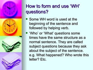 How to form and use ‘WH’
questions?
   Some WH word is used at the
    beginning of the sentence and
    followed by helping verb.
   ‘Who’ or ‘What’ questions some
    times have the same structure as a
    normal sentence. They are called
    subject questions because they ask
    about the subject of the sentence.
    e.g. What happened? Who wrote this
    letter? Etc.
 