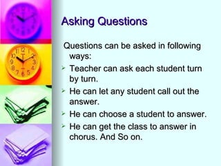Asking Questions

 Questions can be asked in following
  ways:
 Teacher can ask each student turn
  by turn.
 He can let any student call out the
  answer.
 He can choose a student to answer.

 He can get the class to answer in
  chorus. And So on.
 
