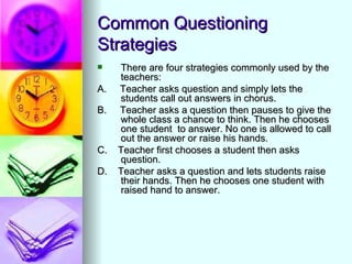 Common Questioning
Strategies
    There are four strategies commonly used by the
     teachers:
A.   Teacher asks question and simply lets the
     students call out answers in chorus.
B.   Teacher asks a question then pauses to give the
     whole class a chance to think. Then he chooses
     one student to answer. No one is allowed to call
     out the answer or raise his hands.
C.   Teacher first chooses a student then asks
     question.
D.   Teacher asks a question and lets students raise
     their hands. Then he chooses one student with
     raised hand to answer.
 
