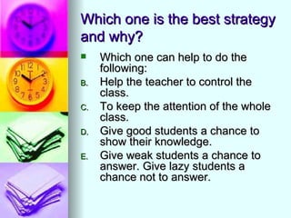 Which one is the best strategy
and why?
    Which one can help to do the
     following:
B.   Help the teacher to control the
     class.
C.   To keep the attention of the whole
     class.
D.   Give good students a chance to
     show their knowledge.
E.   Give weak students a chance to
     answer. Give lazy students a
     chance not to answer.
 
