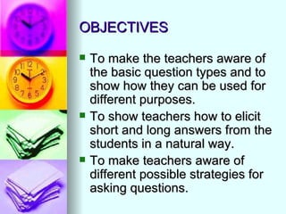 OBJECTIVES

   To make the teachers aware of
    the basic question types and to
    show how they can be used for
    different purposes.
   To show teachers how to elicit
    short and long answers from the
    students in a natural way.
   To make teachers aware of
    different possible strategies for
    asking questions.
 