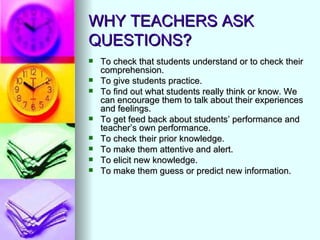 WHY TEACHERS ASK
QUESTIONS?
   To check that students understand or to check their
    comprehension.
   To give students practice.
   To find out what students really think or know. We
    can encourage them to talk about their experiences
    and feelings.
   To get feed back about students’ performance and
    teacher’s own performance.
   To check their prior knowledge.
   To make them attentive and alert.
   To elicit new knowledge.
   To make them guess or predict new information.
 