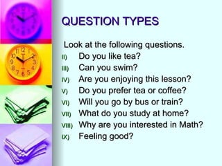 QUESTION TYPES

 Look at the following questions.
II)   Do you like tea?
III)  Can you swim?
IV)   Are you enjoying this lesson?
V)    Do you prefer tea or coffee?
VI)   Will you go by bus or train?
VII) What do you study at home?
VIII) Why are you interested in Math?
IX)   Feeling good?
 