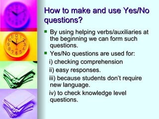 How to make and use Yes/No
questions?
    By using helping verbs/auxiliaries at
     the beginning we can form such
     questions.
    Yes/No questions are used for:
    i) checking comprehension
    ii) easy responses.
    iii) because students don’t require
     new language.
    iv) to check knowledge level
     questions.
 