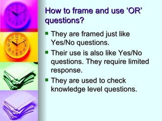 How to frame and use ‘OR’
questions?
   They are framed just like
    Yes/No questions.
   Their use is also like Yes/No
    questions. They require limited
    response.
   They are used to check
    knowledge level questions.
 