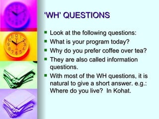 ‘WH’ QUESTIONS

   Look at the following questions:
   What is your program today?
   Why do you prefer coffee over tea?
   They are also called information
    questions.
   With most of the WH questions, it is
    natural to give a short answer. e.g.:
    Where do you live? In Kohat.
 