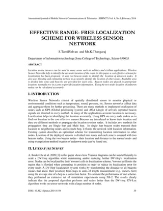 International journal of Mobile Network Communications & Telematics ( IJMNCT) Vol. 4, No.1, February 2014
DOI : 10.5121/ijmnct.2014.4104 35
EFFECTIVE RANGE- FREE LOCALIZATION
SCHEME FOR WIRELESS SENSOR
NETWORK
S.TamilSelvan and Mr.K.Thangaraj
Department of information technology,Sona College of Technology, Salem-636005
ABSTRACT
Location aware sensors can be used in many areas such as military and civilian applications. Wireless
Sensor Networks help to identify the accurate location of the event. In this paper a cost effective schema for
localization has been proposed. It uses two beacon nodes to identify the location of unknown nodes. It
also uses flooding and estimating method to accurately identify the location of other nodes. Available area
is divided into zones and beacons are provided for each zone. Beacon nodes are placed in appropriate
locations normally two in a zone to provide location information. Using the two nodes location of unknown
nodes can be calculated accurately.
I. INTRODUCTION
Wireless Sensor Networks consist of spatially distributed sensor to monitor physical or
environmental conditions such as temperature, sound, pressure, etc. Sensor networks collect data
and aggregate them for further processing. There are many methods to implement localization of
nodes such as GPS (Global positioning system) and AOA (Angle of arrival), repeated beacon
signals are directed in every method. In many of the applications accurate location is necessary.
Localization helps in identifying the location accurately. Using GPS on every node makes us to
find out location in the cost effective manner.Beacons are introduced to know their location and
they use different methods to propagate the location to other nodes. It includes two methods for
propagation they are Single hop and Multi hop. In single hop beacon nodes transmit their
location to neighboring nodes and in multi hop, it floods the network with location information.
Existing system describes an optimized scheme for transmitting location information to other
nodes. Location of the deployed sensors is divided into zones and each zone is covered with two
beacon nodes. Using the two beacon nodes - their location and distance to the normal node- and
using triangulation method location of unknown node can be found out.
II. LITERATURE SURVEY
A. Boukerche et al. 2009 [1] in this paper shows how Voronoi diagrams can be used efficiently to
scale a DV-Hop algorithm while maintaining and/or reducing further DV-Hop’s localization
error. Nodes can be localized by their Voronoi cells in localization scheme. Voronoi celllimits the
region that is flooded when computing its position in order to reduce its localization error for
every node. A DV-Hop localization system works by transforming the distance to all beacons
(nodes that know their position) from hops to units of length measurement (e.g., meters, feet)
using the average size of a hop as a correction factor. To estimate the performance of our scheme,
they performed an extensive set of simulation experiments using NS-2. The results clearly
indicate that the proposed algorithm performs and scales better than the DV-Hop. DV-Loc
algorithm works on sensor networks with a large number of nodes.
 