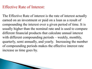 Effective Rate of Interest:
The Effective Rate of interest is the rate of interest actually
earned on an investment or paid on a loan as a result of
compounding the interest over a given period of time. It is
usually higher than the nominal rate and is used to compare
different financial products that calculate annual interest
with different compounding periods – weekly, monthly,
quarterly, semi annually, and yearly. Increasing the number
of compounding periods makes the effective interest rate
increase as time goes by.
 