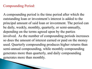 Compounding Period:
A compounding period is the time period after which the
outstanding loan or investment’s interest is added to the
principal amount of said loan or investment. The period can
be daily, weekly, monthly, quarterly, or semi-annually,
depending on the terms agreed upon by the parties
involved. As the number of compounding periods increases
so does the amount of interest earned or paid on the money
used. Quarterly compounding produces higher returns than
semi-annual compounding, while monthly compounding
generates more than quarterly, and daily compounding
generates more than monthly.
 