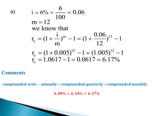 (c)
m 12
e
i 6%
6
0.06
100
m 12
we know that
i 0.06
r (1 ) 1 (1 ) 1
m 12
  

     
12 12
e
e
r (1 0.005) 1 (1.005) 1
r 1.0617 1 0.0617 6.17%
    
   
Comments
𝐜𝐨𝐦𝐩𝐨𝐮𝐧𝐝𝐞𝐝 𝒔𝒆𝒎𝒊 − 𝐚𝐧𝐧𝐮𝐚𝐥𝐥𝐲 ˂ 𝐜𝐨𝐦𝐩𝐨𝐮𝐧𝐝𝐞𝐝 𝐪𝐮𝐚𝐫𝐭𝐞𝐫𝐥𝐲 ˂ 𝐜𝐨𝐦𝐩𝐨𝐮𝐧𝐝𝐞𝐝 𝐦𝐨𝐧𝐭𝐡𝐥𝐲
𝟔. 𝟎𝟗% < 𝟔. 𝟏𝟒% < 𝟔. 𝟏𝟕%
 