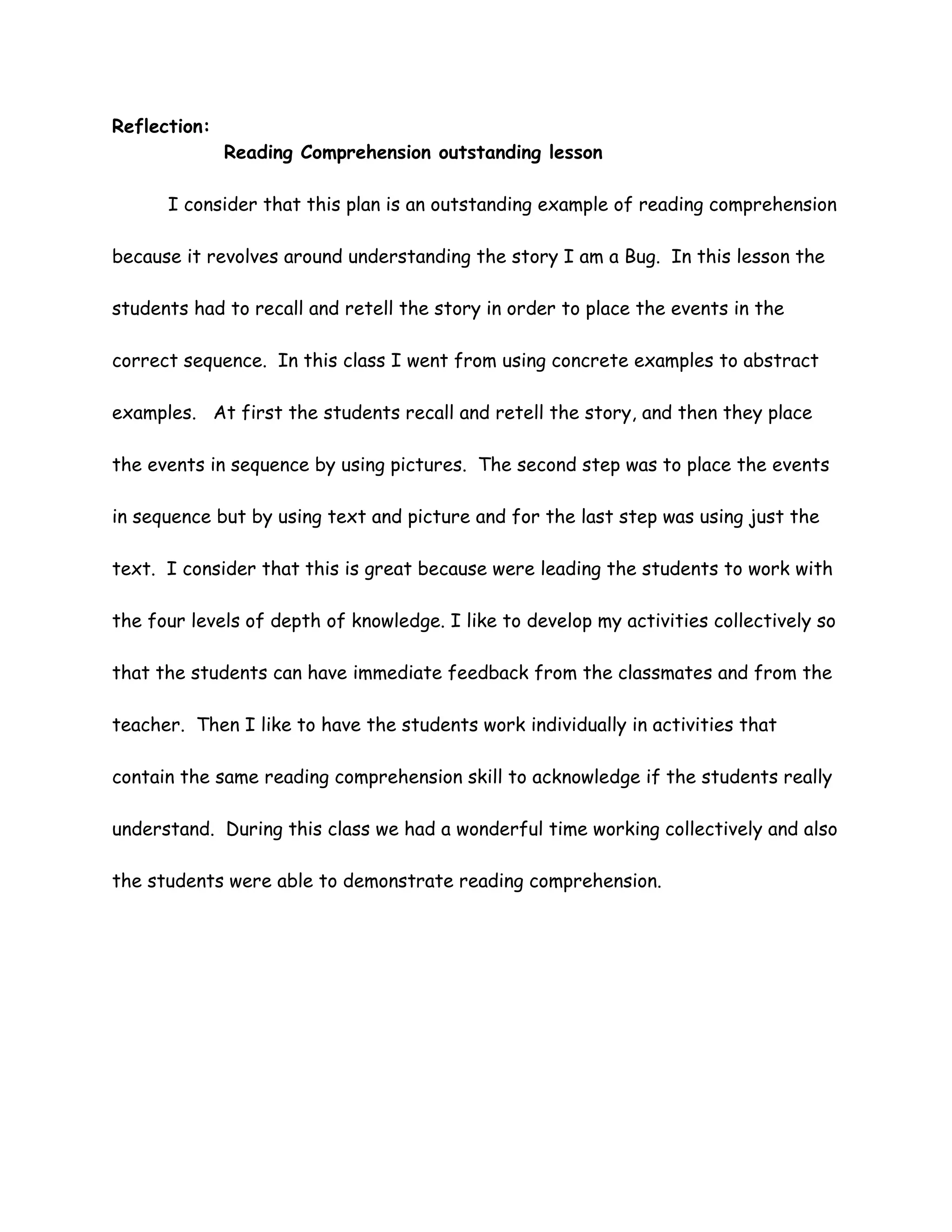 Reflection:
              Reading Comprehension outstanding lesson

      I consider that this plan is an outstanding example of reading comprehension

because it revolves around understanding the story I am a Bug. In this lesson the

students had to recall and retell the story in order to place the events in the

correct sequence. In this class I went from using concrete examples to abstract

examples. At first the students recall and retell the story, and then they place

the events in sequence by using pictures. The second step was to place the events

in sequence but by using text and picture and for the last step was using just the

text. I consider that this is great because were leading the students to work with

the four levels of depth of knowledge. I like to develop my activities collectively so

that the students can have immediate feedback from the classmates and from the

teacher. Then I like to have the students work individually in activities that

contain the same reading comprehension skill to acknowledge if the students really

understand. During this class we had a wonderful time working collectively and also

the students were able to demonstrate reading comprehension.
 