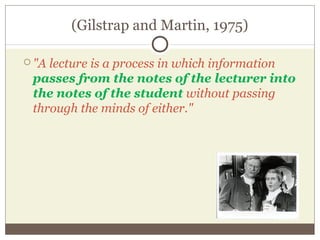 (Gilstrap and Martin, 1975)
 "A lecture is a process in which information
passes from the notes of the lecturer into
the notes of the student without passing
through the minds of either."
 