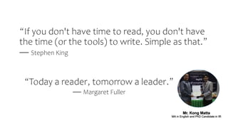 “Today a reader, tomorrow a leader.”
― Margaret Fuller
Mr. Kong Matta
MA in English and PhD Candidate in IR
“If you don't have time to read, you don't have
the time (or the tools) to write. Simple as that.”
― Stephen King
 